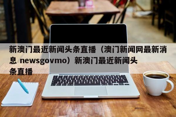 新澳门最近新闻头条直播(澳门新闻网最新消息 newsgovmo)新澳门最近新闻头条直播